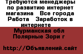 Требуются менеджеры по развитию интернет-магазина - Все города Работа » Заработок в интернете   . Мурманская обл.,Полярные Зори г.